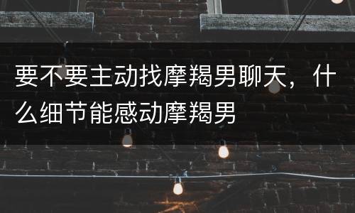 要不要主动找摩羯男聊天，什么细节能感动摩羯男