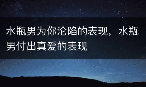 水瓶男为你沦陷的表现，水瓶男付出真爱的表现