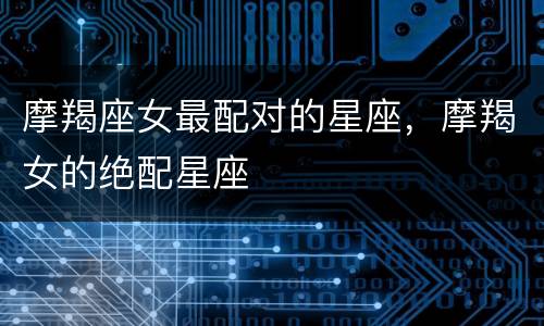 摩羯座女最配对的星座，摩羯女的绝配星座