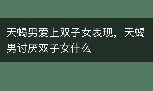 天蝎男爱上双子女表现，天蝎男讨厌双子女什么