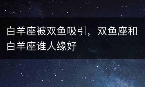 白羊座被双鱼吸引，双鱼座和白羊座谁人缘好