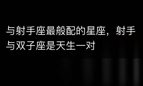 与射手座最般配的星座，射手与双子座是天生一对