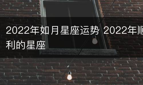 2022年如月星座运势 2022年顺利的星座