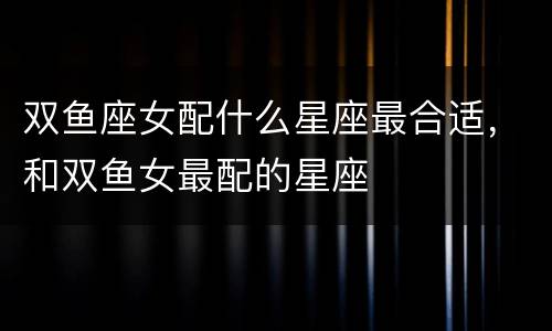 双鱼座女配什么星座最合适，和双鱼女最配的星座
