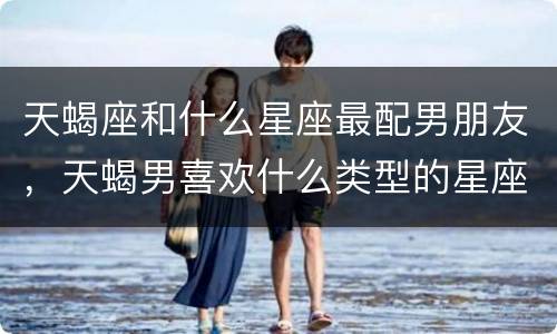 天蝎座和什么星座最配男朋友，天蝎男喜欢什么类型的星座女