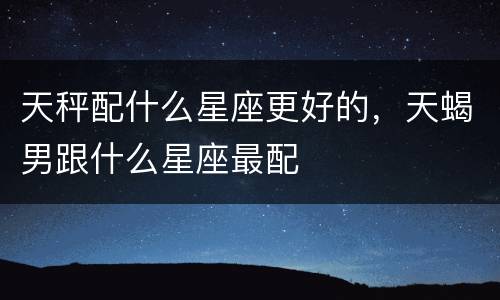 天秤配什么星座更好的，天蝎男跟什么星座最配
