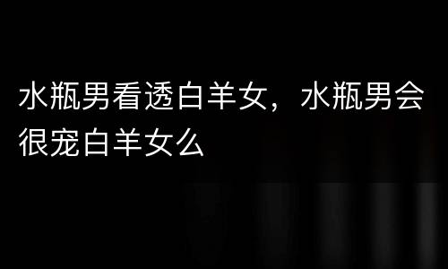 水瓶男看透白羊女，水瓶男会很宠白羊女么