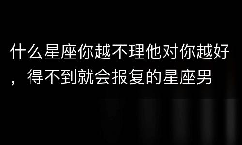 什么星座你越不理他对你越好，得不到就会报复的星座男
