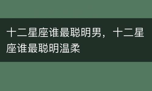 十二星座谁最聪明男，十二星座谁最聪明温柔