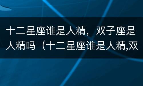 十二星座谁是人精，双子座是人精吗（十二星座谁是人精,双子座是人精吗）