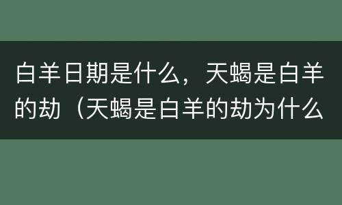 白羊日期是什么，天蝎是白羊的劫（天蝎是白羊的劫为什么他们还会相爱呢）