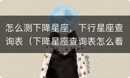 怎么测下降星座，下行星座查询表（下降星座查询表怎么看）
