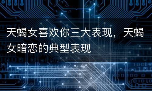 天蝎女喜欢你三大表现，天蝎女暗恋的典型表现