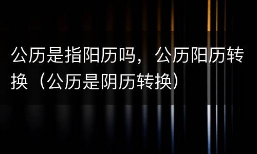 公历是指阳历吗，公历阳历转换（公历是阴历转换）