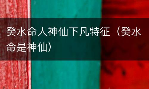 癸水命人神仙下凡特征（癸水命是神仙）