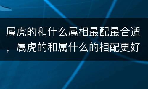 属虎的和什么属相最配最合适，属虎的和属什么的相配更好