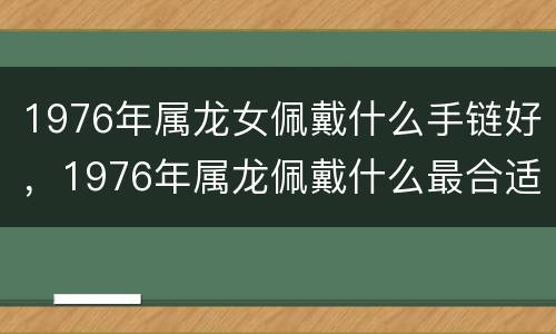 1976年属龙女佩戴什么手链好，1976年属龙佩戴什么最合适