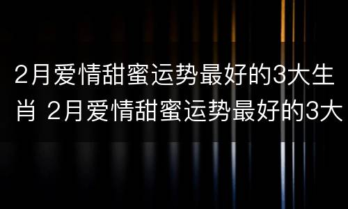 2月爱情甜蜜运势最好的3大生肖 2月爱情甜蜜运势最好的3大生肖女