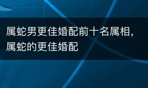 属蛇男更佳婚配前十名属相，属蛇的更佳婚配