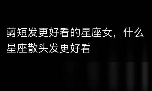 剪短发更好看的星座女，什么星座散头发更好看