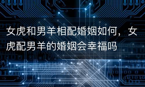 女虎和男羊相配婚姻如何，女虎配男羊的婚姻会幸福吗