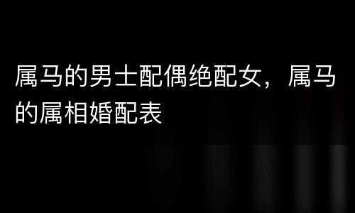 属马的男士配偶绝配女，属马的属相婚配表