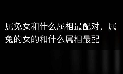 属兔女和什么属相最配对，属兔的女的和什么属相最配