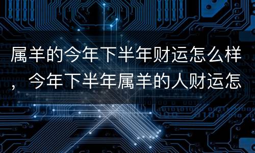 属羊的今年下半年财运怎么样，今年下半年属羊的人财运怎么样