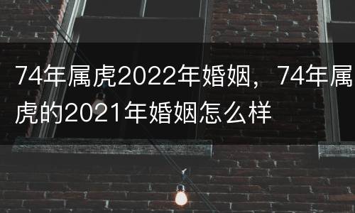 74年属虎2022年婚姻，74年属虎的2021年婚姻怎么样