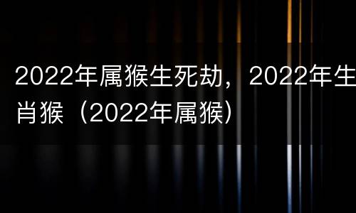 2022年属猴生死劫，2022年生肖猴（2022年属猴）