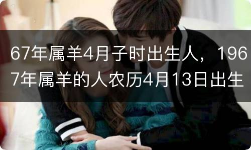 67年属羊4月子时出生人，1967年属羊的人农历4月13日出生的是什么