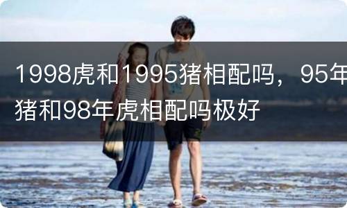1998虎和1995猪相配吗，95年猪和98年虎相配吗极好