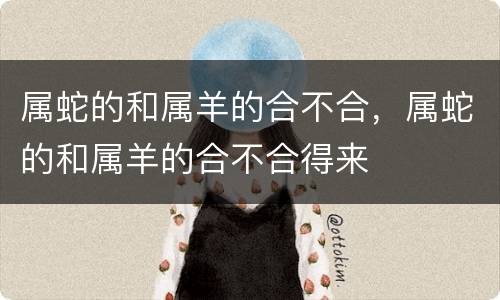属蛇的和属羊的合不合，属蛇的和属羊的合不合得来