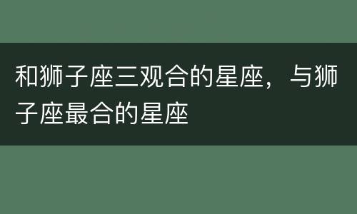 和狮子座三观合的星座，与狮子座最合的星座