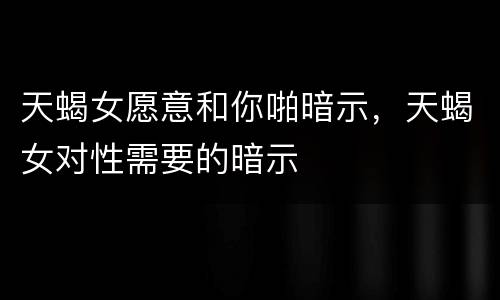 天蝎女愿意和你啪暗示，天蝎女对性需要的暗示