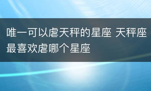 唯一可以虐天秤的星座 天秤座最喜欢虐哪个星座