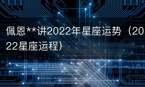 佩恩**讲2022年星座运势（2022星座运程）