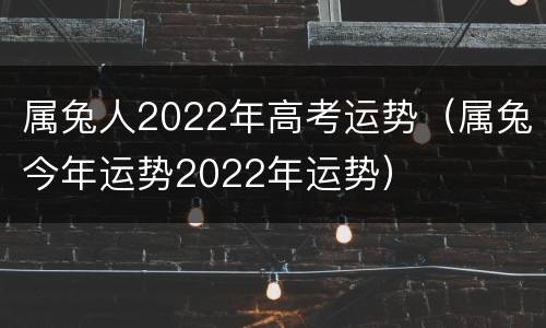 属兔人2022年高考运势（属兔今年运势2022年运势）