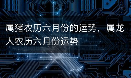 属猪农历六月份的运势，属龙人农历六月份运势