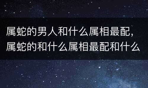 属蛇的男人和什么属相最配，属蛇的和什么属相最配和什么不配 属
