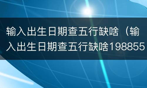 输入出生日期查五行缺啥（输入出生日期查五行缺啥198855）