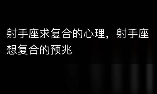 射手座求复合的心理，射手座想复合的预兆