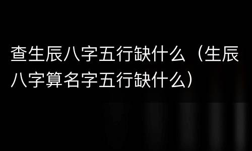 查生辰八字五行缺什么（生辰八字算名字五行缺什么）