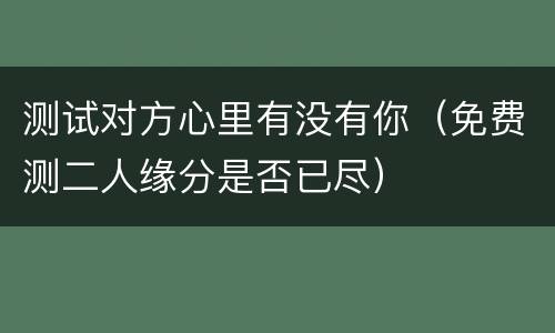 测试对方心里有没有你（免费测二人缘分是否已尽）