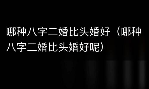 哪种八字二婚比头婚好（哪种八字二婚比头婚好呢）