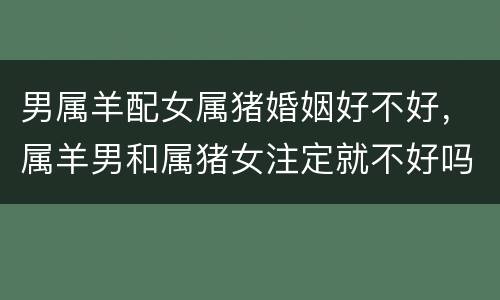 男属羊配女属猪婚姻好不好，属羊男和属猪女注定就不好吗