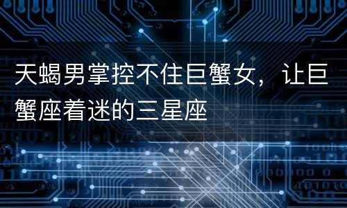 天蝎男掌控不住巨蟹女，让巨蟹座着迷的三星座