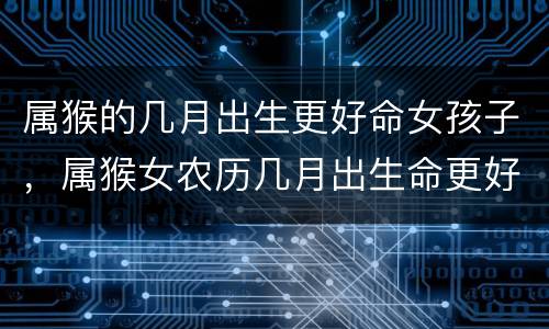 属猴的几月出生更好命女孩子，属猴女农历几月出生命更好