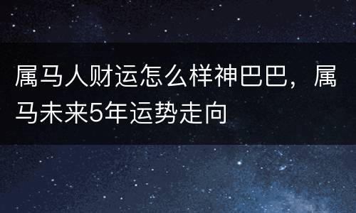 属马人财运怎么样神巴巴，属马未来5年运势走向