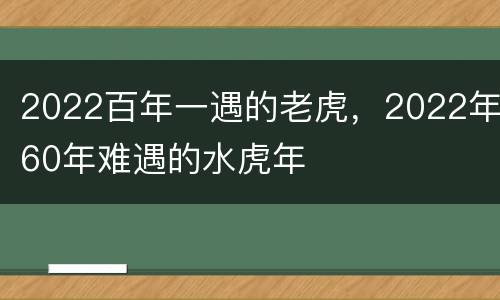 2022百年一遇的老虎，2022年60年难遇的水虎年